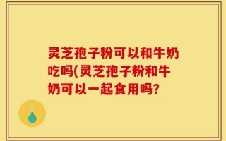 灵芝孢子粉可以和牛奶吃吗(灵芝孢子粉和牛奶可以一起食用吗？