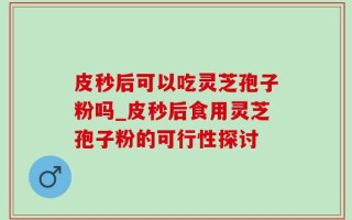 皮秒后可以吃灵芝孢子粉吗_皮秒后食用灵芝孢子粉的可行性探讨