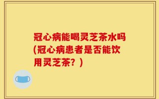冠心病能喝灵芝茶水吗(冠心病患者是否能饮用灵芝茶？)