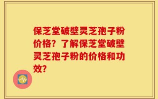 保芝堂破壁灵芝孢子粉价格？了解保芝堂破壁灵芝孢子粉的价格和功效？