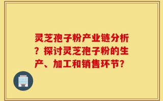 灵芝孢子粉产业链分析？探讨灵芝孢子粉的生产、加工和销售环节？