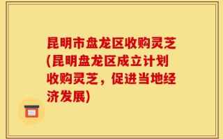 昆明市盘龙区收购灵芝(昆明盘龙区成立计划收购灵芝，促进当地经济发展)