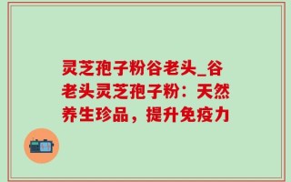 灵芝孢子粉谷老头_谷老头灵芝孢子粉：天然养生珍品，提升免疫力