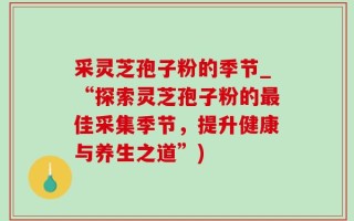 采灵芝孢子粉的季节_“探索灵芝孢子粉的最佳采集季节，提升健康与养生之道”)