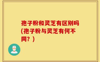 孢子粉和灵芝有区别吗(孢子粉与灵芝有何不同？)