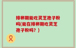 排卵期能吃灵芝孢子粉吗(能在排卵期吃灵芝孢子粉吗？)
