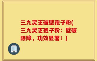 三九灵芝破壁孢子粉(三九灵芝孢子粉：壁破除障，功效显著！)