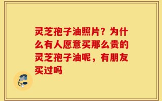 灵芝孢子油照片？为什么有人愿意买那么贵的灵芝孢子油呢，有朋友买过吗