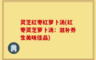 灵芝红枣红萝卜汤(红枣灵芝萝卜汤：滋补养生美味佳品)
