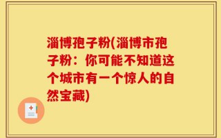 淄博孢子粉(淄博市孢子粉：你可能不知道这个城市有一个惊人的自然宝藏)
