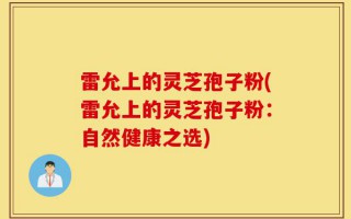 雷允上的灵芝孢子粉(雷允上的灵芝孢子粉：自然健康之选)