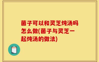 菌子可以和灵芝炖汤吗怎么做(菌子与灵芝一起炖汤的做法)
