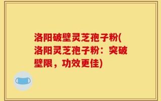 洛阳破壁灵芝孢子粉(洛阳灵芝孢子粉：突破壁限，功效更佳)