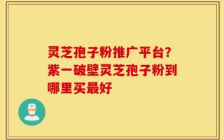 灵芝孢子粉推广平台？紫一破壁灵芝孢子粉到哪里买最好
