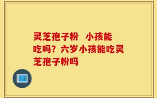 灵芝孢子粉  小孩能吃吗？六岁小孩能吃灵芝孢子粉吗