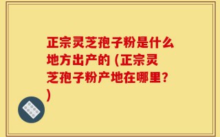 正宗灵芝孢子粉是什么地方出产的 (正宗灵芝孢子粉产地在哪里？)