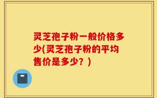 灵芝孢子粉一般价格多少(灵芝孢子粉的平均售价是多少？)