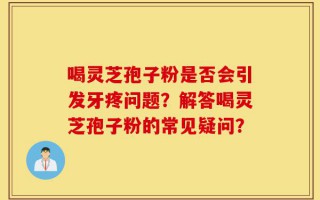 喝灵芝孢子粉是否会引发牙疼问题？解答喝灵芝孢子粉的常见疑问？