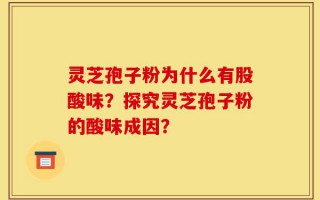 灵芝孢子粉为什么有股酸味？探究灵芝孢子粉的酸味成因？