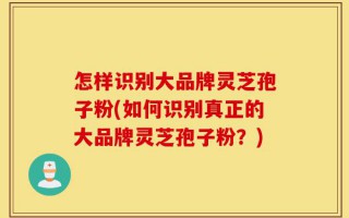怎样识别大品牌灵芝孢子粉(如何识别真正的大品牌灵芝孢子粉？)