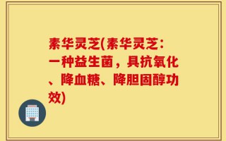 素华灵芝(素华灵芝：一种益生菌，具抗氧化、降血糖、降胆固醇功效)