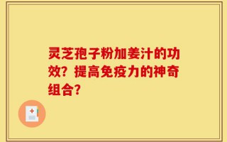 灵芝孢子粉加姜汁的功效？提高免疫力的神奇组合？
