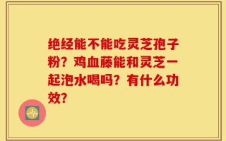 绝经能不能吃灵芝孢子粉？鸡血藤能和灵芝一起泡水喝吗？有什么功效？