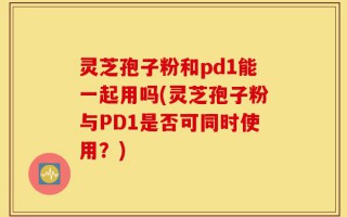 灵芝孢子粉和pd1能一起用吗(灵芝孢子粉与PD1是否可同时使用？)