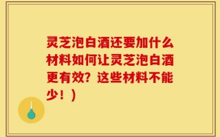 灵芝泡白酒还要加什么材料如何让灵芝泡白酒更有效？这些材料不能少！)