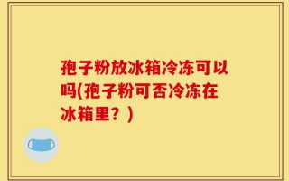 孢子粉放冰箱冷冻可以吗(孢子粉可否冷冻在冰箱里？)