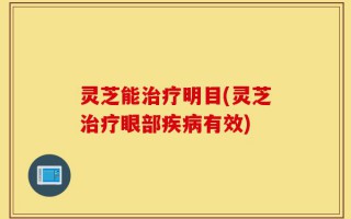 灵芝能治疗明目(灵芝治疗眼部疾病有效)