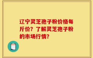 辽宁灵芝孢子粉价格每斤价？了解灵芝孢子粉的市场行情？