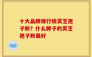 十大品牌排行榜灵芝孢子粉？什么牌子的灵芝孢子粉最好