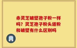 赤灵芝破壁孢子粉一样吗？灵芝孢子粉头道粉和破壁有什么区别吗