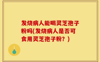 发烧病人能喝灵芝孢子粉吗(发烧病人是否可食用灵芝孢子粉？)