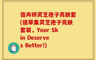 佰卉妍灵芝孢子亮肤套(佰草集灵芝孢子亮肤套装，Your Skin Deserves Better!)