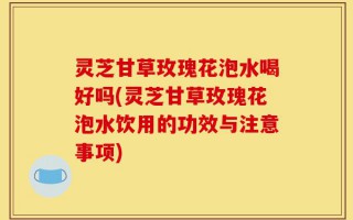 灵芝甘草玫瑰花泡水喝好吗(灵芝甘草玫瑰花泡水饮用的功效与注意事项)