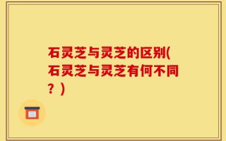 石灵芝与灵芝的区别(石灵芝与灵芝有何不同？)
