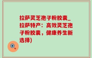 拉萨灵芝孢子粉胶囊_拉萨特产：高效灵芝孢子粉胶囊，健康养生新选择)