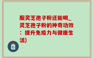 服灵芝孢子粉还能喝_灵芝孢子粉的神奇功效：提升免疫力与健康生活)