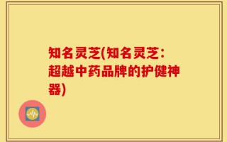知名灵芝(知名灵芝：超越中药品牌的护健神器)