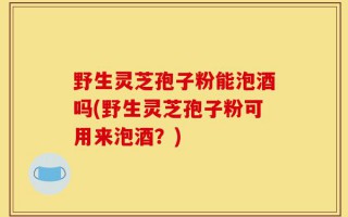 野生灵芝孢子粉能泡酒吗(野生灵芝孢子粉可用来泡酒？)