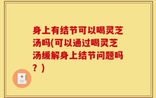 身上有结节可以喝灵芝汤吗(可以通过喝灵芝汤缓解身上结节问题吗？)