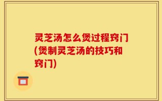 灵芝汤怎么煲过程窍门(煲制灵芝汤的技巧和窍门)