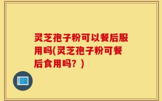 灵芝孢子粉可以餐后服用吗(灵芝孢子粉可餐后食用吗？)
