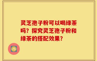 灵芝孢子粉可以喝绿茶吗？探究灵芝孢子粉和绿茶的搭配效果？