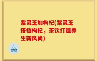 紫灵芝加枸杞(紫灵芝搭档枸杞，茶饮打造养生新风尚)