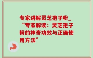 专家讲解灵芝孢子粉_“专家解读：灵芝孢子粉的神奇功效与正确使用方法”