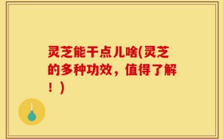 灵芝能干点儿啥(灵芝的多种功效，值得了解！)