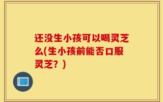还没生小孩可以喝灵芝么(生小孩前能否口服灵芝？)